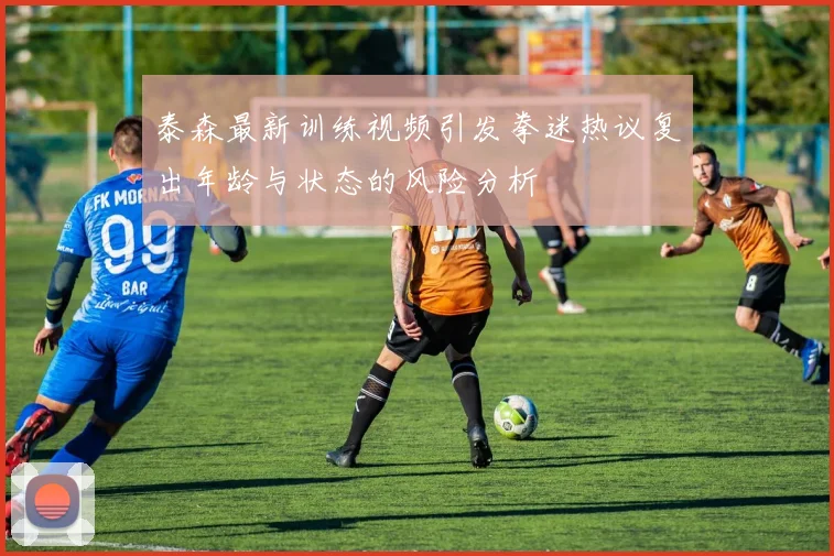 泰森最新训练视频引发拳迷热议复出年龄与状态的风险分析