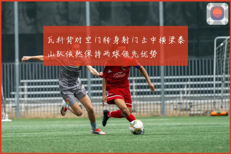 瓦科背对空门转身射门击中横梁泰山队依然保持两球领先优势
