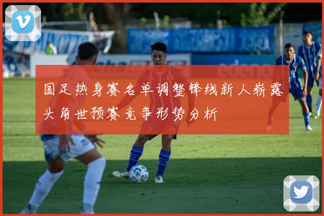 国足热身赛名单调整锋线新人崭露头角世预赛竞争形势分析
