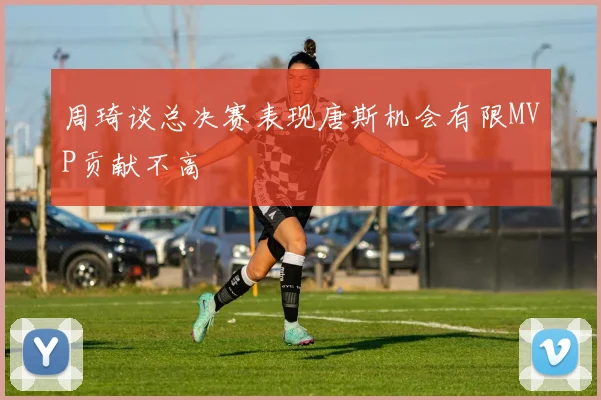 周琦谈总决赛表现唐斯机会有限MVP贡献不高