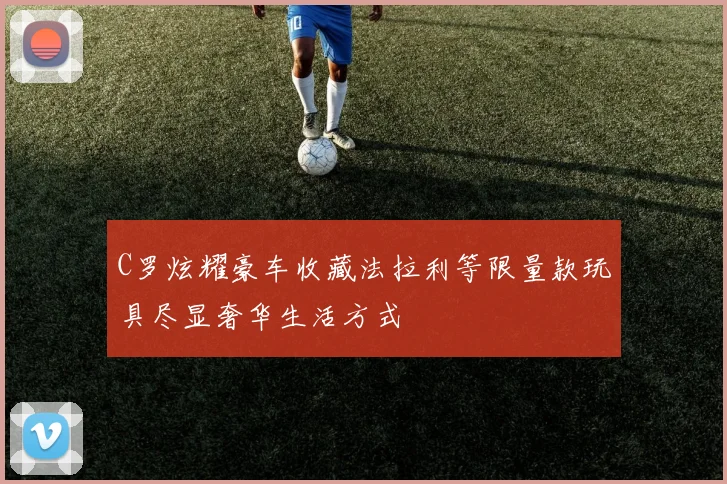 C罗炫耀豪车收藏法拉利等限量款玩具尽显奢华生活方式