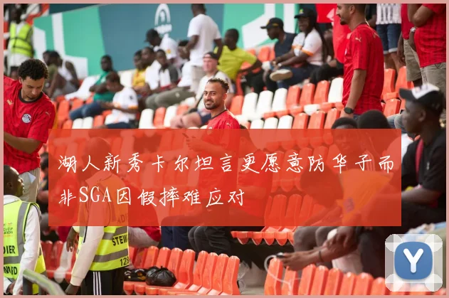湖人新秀卡尔坦言更愿意防华子而非SGA因假摔难应对