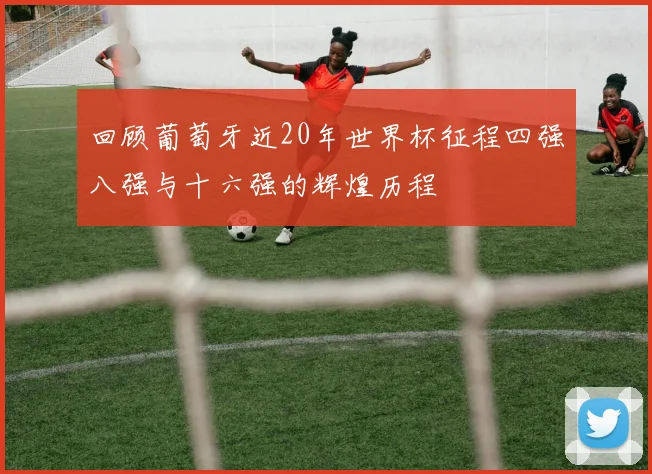 回顾葡萄牙近20年世界杯征程四强八强与十六强的辉煌历程