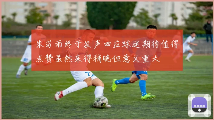 朱芳雨终于发声回应球迷期待值得点赞虽然来得稍晚但意义重大