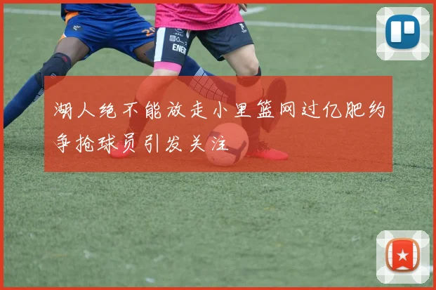 湖人绝不能放走小里篮网过亿肥约争抢球员引发关注