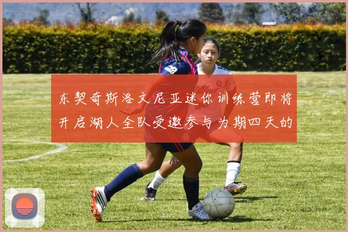 东契奇斯洛文尼亚迷你训练营即将开启湖人全队受邀参与为期四天的精彩活动