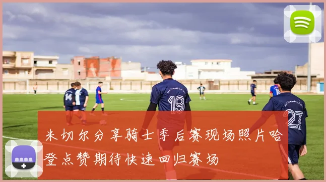 米切尔分享骑士季后赛现场照片哈登点赞期待快速回归赛场