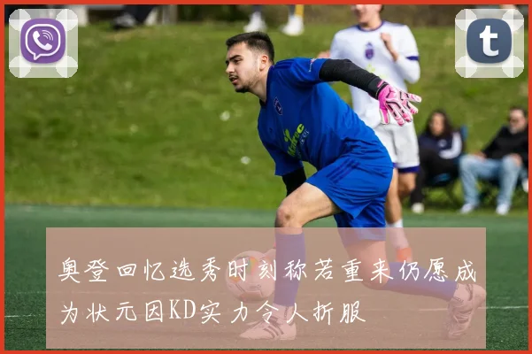 奥登回忆选秀时刻称若重来仍愿成为状元因KD实力令人折服