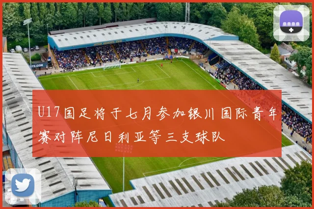 U17国足将于七月参加银川国际青年赛对阵尼日利亚等三支球队