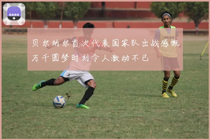贝尔纳尔首次代表国家队出战感慨万千圆梦时刻令人激动不已