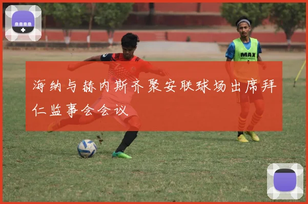 海纳与赫内斯齐聚安联球场出席拜仁监事会会议