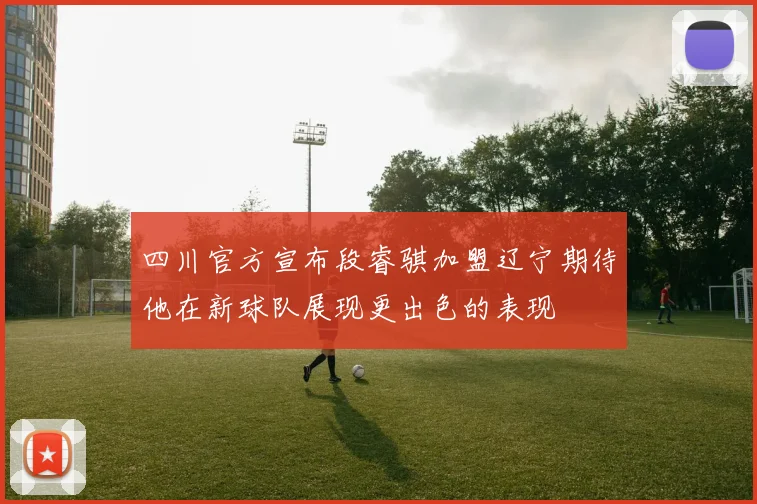四川官方宣布段睿骐加盟辽宁期待他在新球队展现更出色的表现
