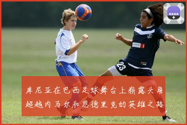 库尼亚在巴西足球舞台上崭露头角超越内马尔和恩德里克的英雄之路