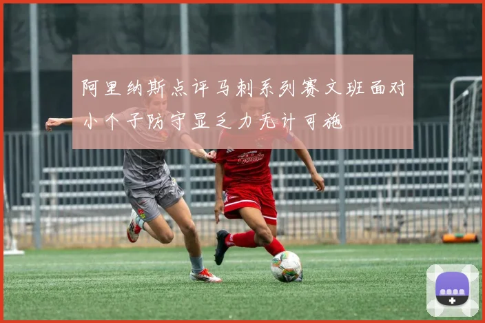 阿里纳斯点评马刺系列赛文班面对小个子防守显乏力无计可施