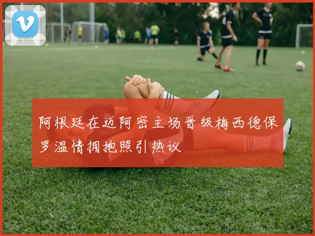 阿根廷在迈阿密主场晋级梅西德保罗温情拥抱照引热议