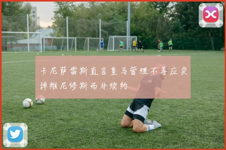 卡尼萨雷斯直言皇马管理不善应卖掉维尼修斯而非续约