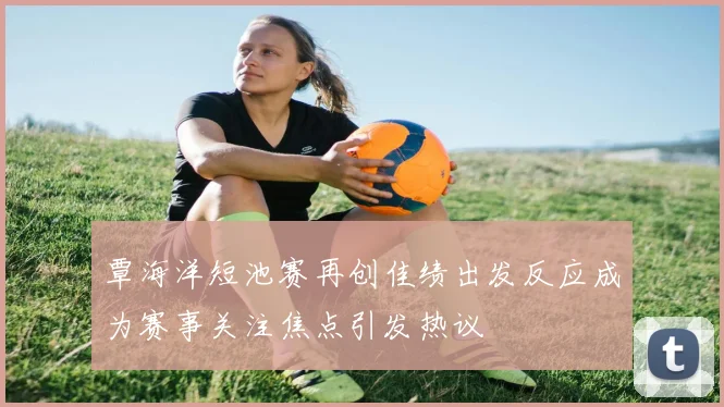覃海洋短池赛再创佳绩出发反应成为赛事关注焦点引发热议