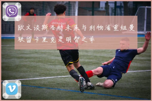 欧文谈斯洛特未来与利物浦重组曼联留卡里克是明智之举