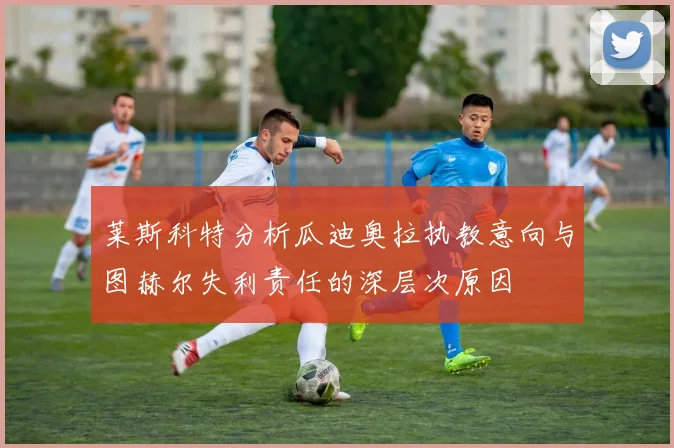 莱斯科特分析瓜迪奥拉执教意向与图赫尔失利责任的深层次原因