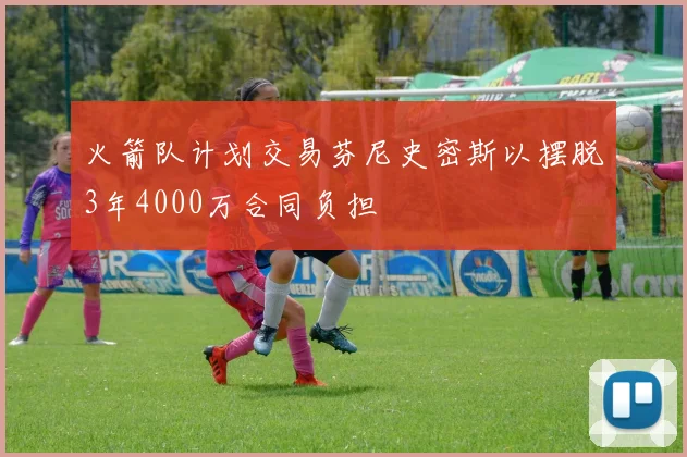 火箭队计划交易芬尼史密斯以摆脱3年4000万合同负担