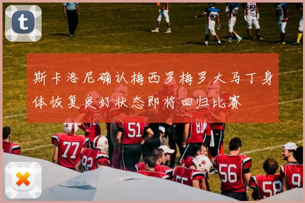 斯卡洛尼确认梅西罗梅罗大马丁身体恢复良好状态即将回归比赛