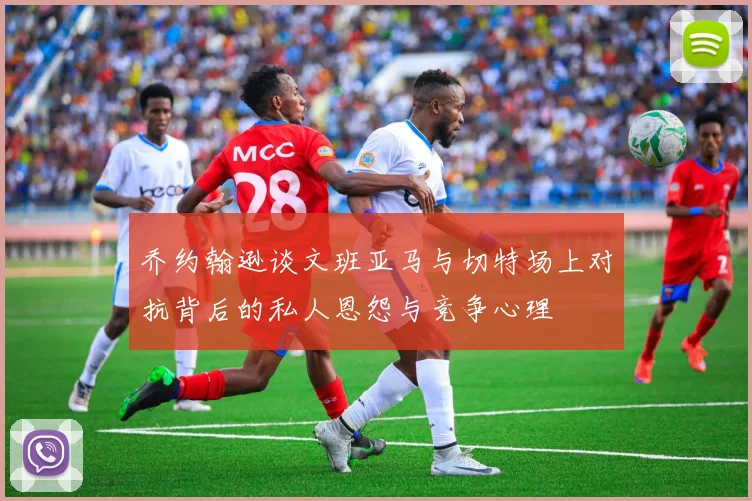 乔约翰逊谈文班亚马与切特场上对抗背后的私人恩怨与竞争心理