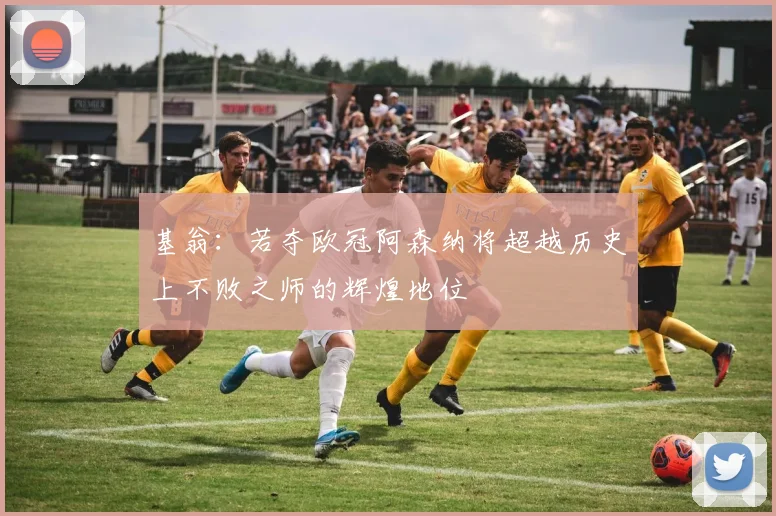 基翁：若夺欧冠阿森纳将超越历史上不败之师的辉煌地位