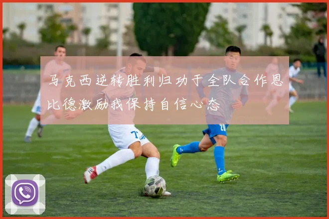 马克西逆转胜利归功于全队合作恩比德激励我保持自信心态