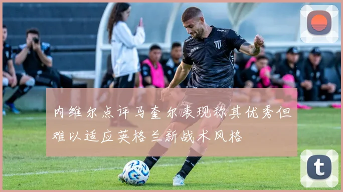 内维尔点评马奎尔表现称其优秀但难以适应英格兰新战术风格