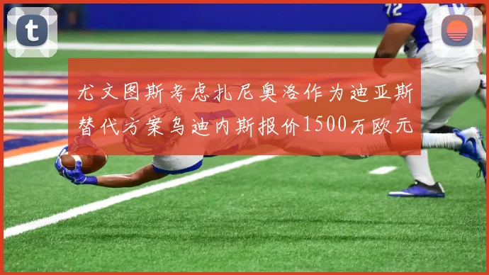 尤文图斯考虑扎尼奥洛作为迪亚斯替代方案乌迪内斯报价1500万欧元起步