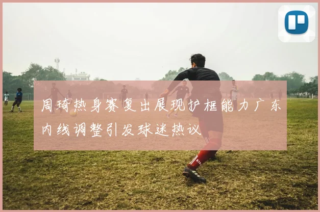 周琦热身赛复出展现护框能力广东内线调整引发球迷热议