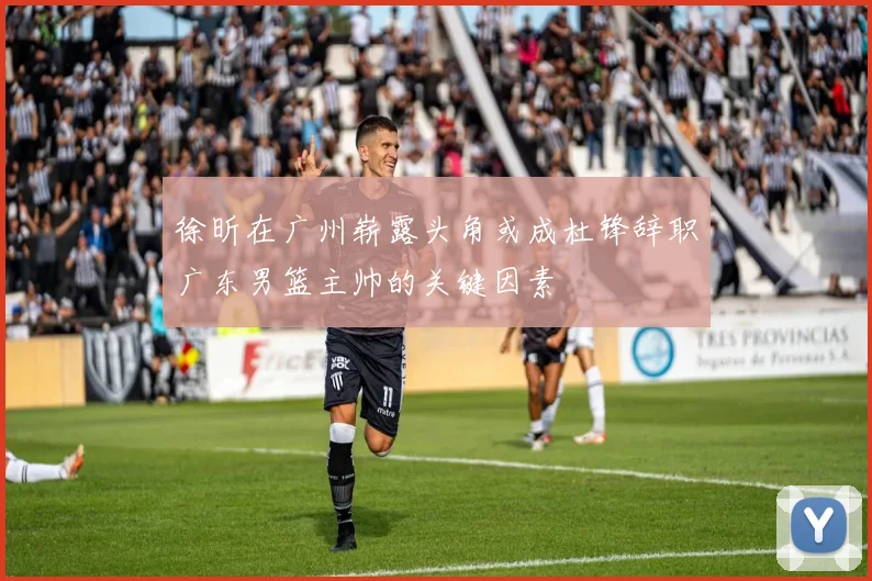 徐昕在广州崭露头角或成杜锋辞职广东男篮主帅的关键因素