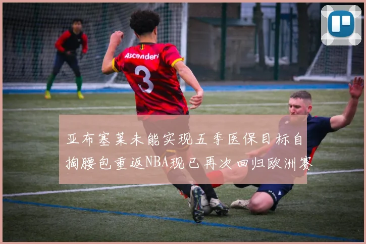 亚布塞莱未能实现五季医保目标自掏腰包重返NBA现已再次回归欧洲赛场